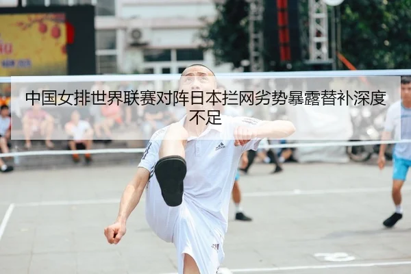 中国女排世界联赛对阵日本拦网劣势暴露替补深度不足