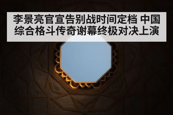 李景亮官宣告别战时间定档 中国综合格斗传奇谢幕终极对决上演
