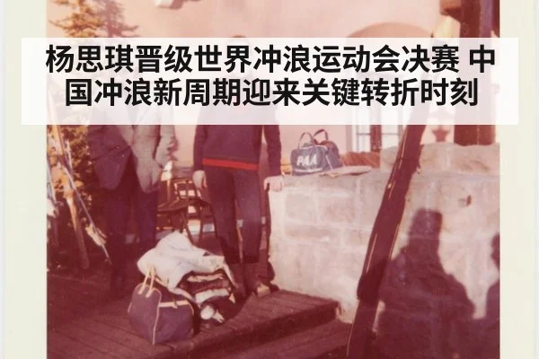 杨思琪晋级世界冲浪运动会决赛 中国冲浪新周期迎来关键转折时刻